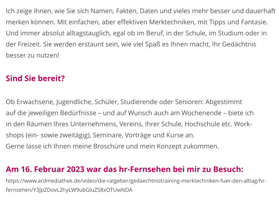 Ich zeige Ihnen, wie Sie sich Namen, Fakten, Daten und vieles mehr besser und dauerhaft   merken knnen. Mit einfachen, aber eﬀektiven Merktechniken, mit Tipps und Fantasie. Und immer absolut alltagstauglich, egal ob im Beruf, in der Schule, im Studium oder in der Freizeit. Sie werden erstaunt sein, wie viel Spa es Ihnen macht, Ihr Gedchtnis besser zu nutzen!   Sind Sie bereit?  Ob Erwachsene, Jugendliche, Schler, Studierende oder Senioren: Abgestimmt  auf die jeweiligen Bedrfnisse  und auf Wunsch auch am Wochenende  biete ich  in den Rumen Ihres Unternehmens, Vereins, Ihrer Schule, Hochschule etc. Work- shops (ein- sowie zweitgig), Seminare, Vortrge und Kurse an. Gerne lasse ich Ihnen meine Broschre und mein Konzept zukommen.  Am 16. Februar 2023 war das hr-Fernsehen bei mir zu Besuch: https://www.ardmediathek.de/video/die-ratgeber/gedaechtnistraining-merktechniken-fuer-den-alltag/hr-fernsehen/Y3JpZDovL2hyLW9ubGluZS8xOTUwNDA